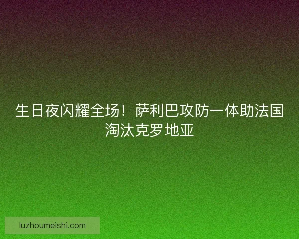 生日夜闪耀全场！萨利巴攻防一体助法国淘汰克罗地亚