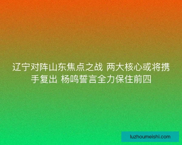 辽宁对阵山东焦点之战 两大核心或将携手复出 杨鸣誓言全力保住前四