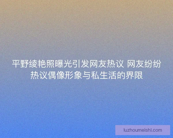 平野绫艳照曝光引发网友热议 网友纷纷热议偶像形象与私生活的界限