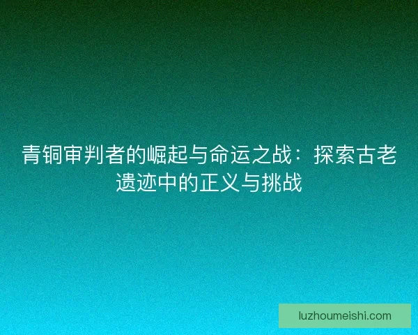 青铜审判者的崛起与命运之战：探索古老遗迹中的正义与挑战