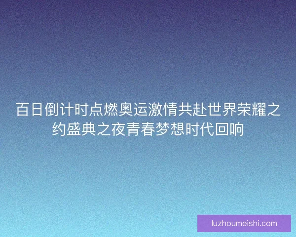 百日倒计时点燃奥运激情共赴世界荣耀之约盛典之夜青春梦想时代回响