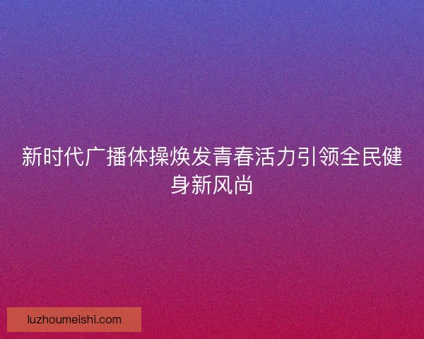 新时代广播体操焕发青春活力引领全民健身新风尚