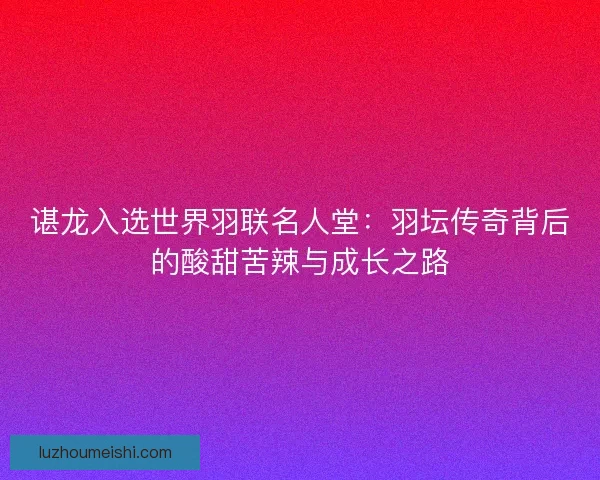 谌龙入选世界羽联名人堂：羽坛传奇背后的酸甜苦辣与成长之路