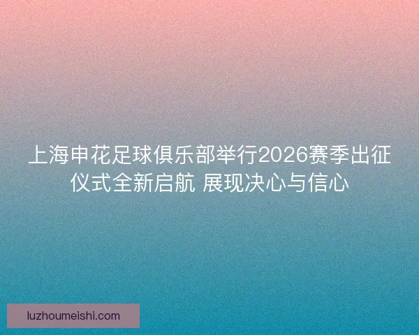 上海申花足球俱乐部举行2026赛季出征仪式全新启航 展现决心与信心