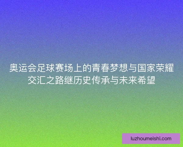 奥运会足球赛场上的青春梦想与国家荣耀交汇之路继历史传承与未来希望