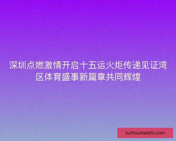 深圳点燃激情开启十五运火炬传递见证湾区体育盛事新篇章共同辉煌