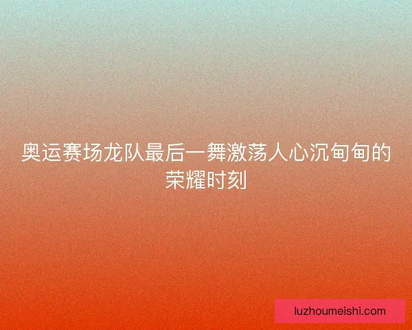 奥运赛场龙队最后一舞激荡人心沉甸甸的荣耀时刻