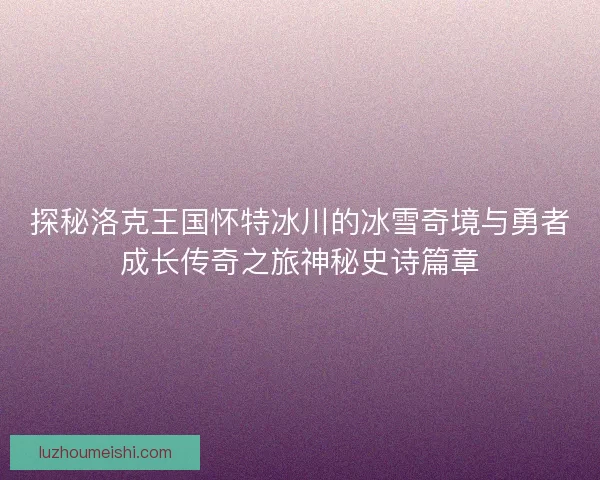 探秘洛克王国怀特冰川的冰雪奇境与勇者成长传奇之旅神秘史诗篇章
