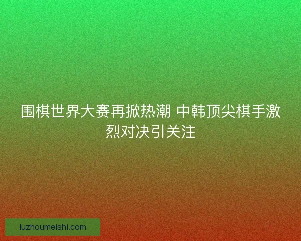 围棋世界大赛再掀热潮 中韩顶尖棋手激烈对决引关注