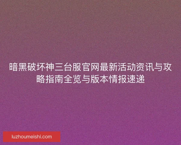 暗黑破坏神三台服官网最新活动资讯与攻略指南全览与版本情报速递