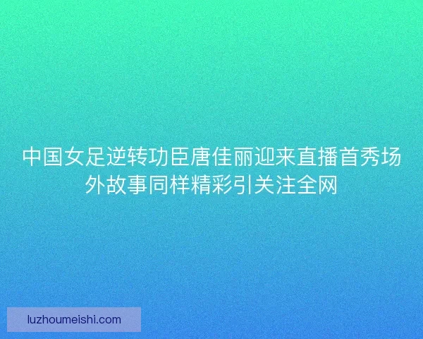 中国女足逆转功臣唐佳丽迎来直播首秀场外故事同样精彩引关注全网