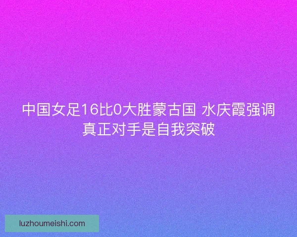 中国女足16比0大胜蒙古国 水庆霞强调真正对手是自我突破