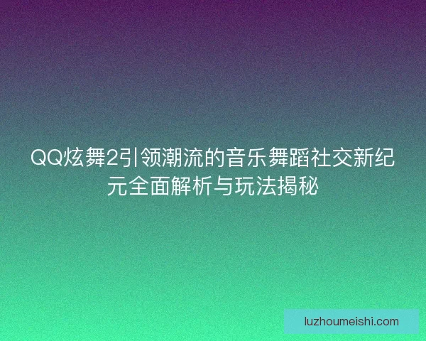 QQ炫舞2引领潮流的音乐舞蹈社交新纪元全面解析与玩法揭秘