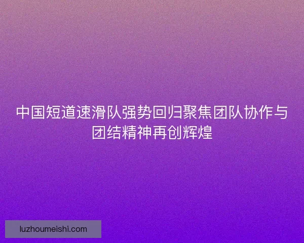 中国短道速滑队强势回归聚焦团队协作与团结精神再创辉煌