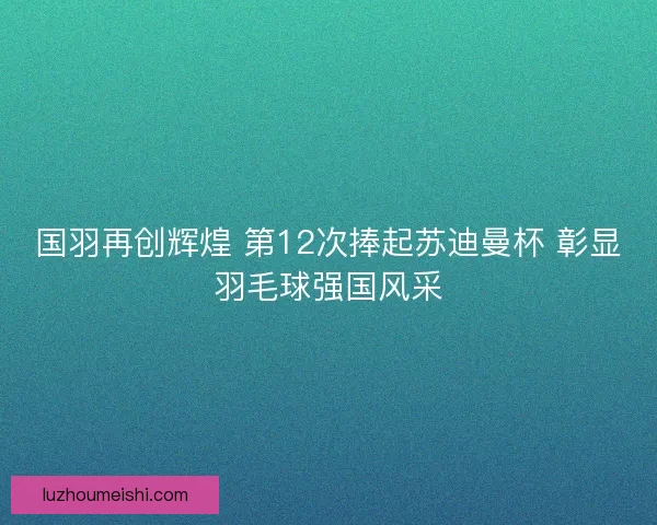 国羽再创辉煌 第12次捧起苏迪曼杯 彰显羽毛球强国风采
