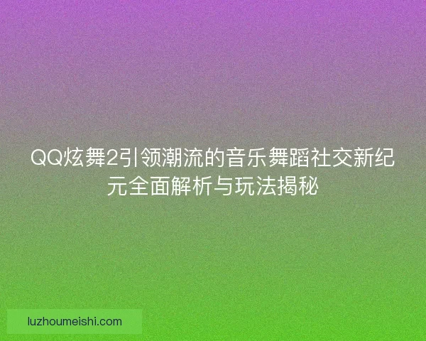 QQ炫舞2引领潮流的音乐舞蹈社交新纪元全面解析与玩法揭秘