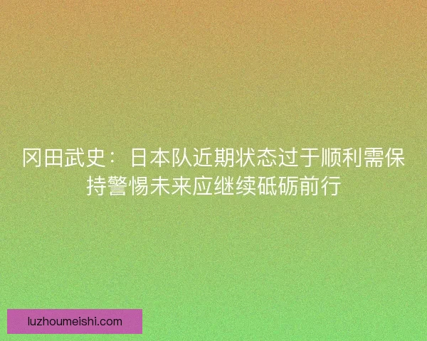 冈田武史：日本队近期状态过于顺利需保持警惕未来应继续砥砺前行