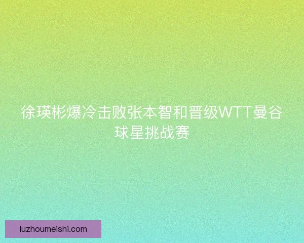徐瑛彬爆冷击败张本智和晋级WTT曼谷球星挑战赛