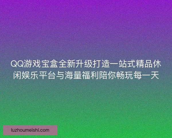 QQ游戏宝盒全新升级打造一站式精品休闲娱乐平台与海量福利陪你畅玩每一天