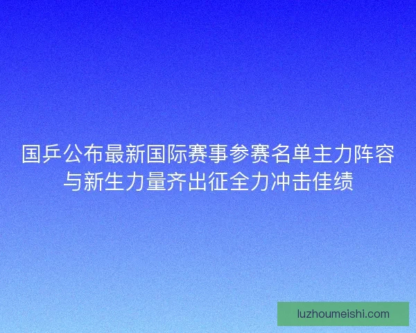 国乒公布最新国际赛事参赛名单主力阵容与新生力量齐出征全力冲击佳绩
