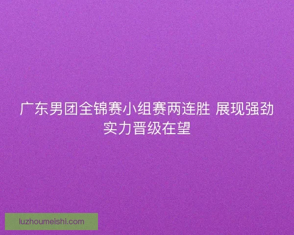 广东男团全锦赛小组赛两连胜 展现强劲实力晋级在望