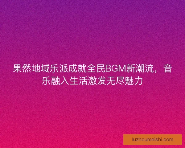 果然地域乐派成就全民BGM新潮流，音乐融入生活激发无尽魅力